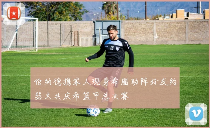 伦纳德携家人现身希腊助阵好友约瑟夫共庆希篮甲总决赛