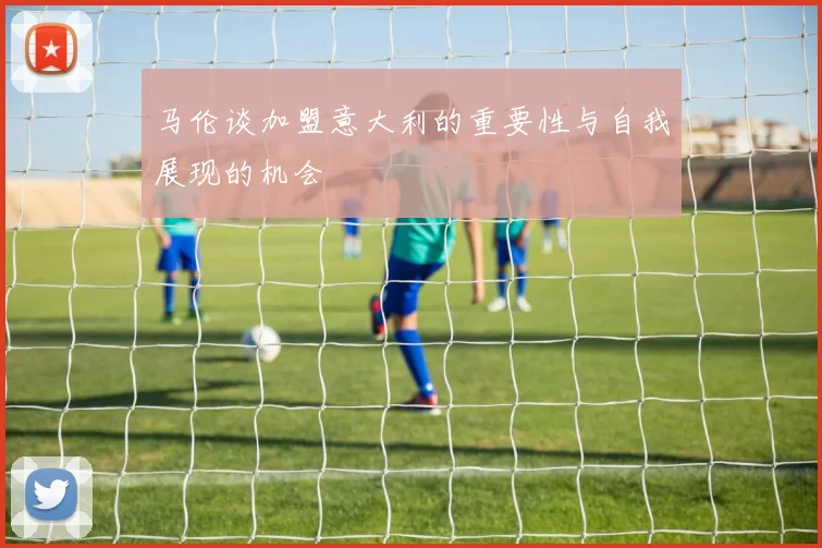 马伦谈加盟意大利的重要性与自我展现的机会