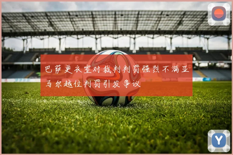 巴萨更衣室对裁判判罚强烈不满亚马尔越位判罚引发争议