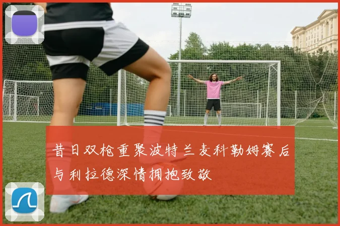 昔日双枪重聚波特兰麦科勒姆赛后与利拉德深情拥抱致敬