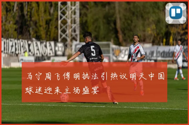 马宁周飞傅明执法引热议明天中国球迷迎来主场盛宴