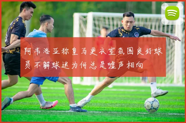 阿韦洛亚称皇马更衣室氛围良好球员不解球迷为何总是嘘声相向