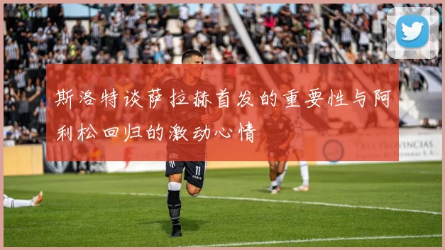 斯洛特谈萨拉赫首发的重要性与阿利松回归的激动心情