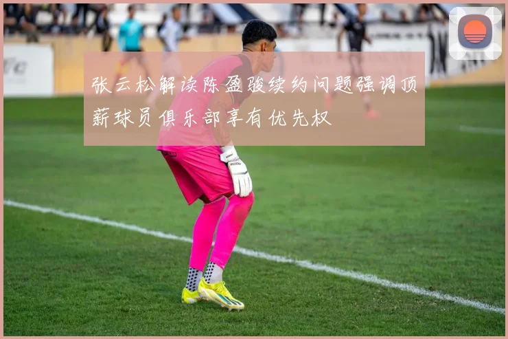 张云松解读陈盈骏续约问题强调顶薪球员俱乐部享有优先权
