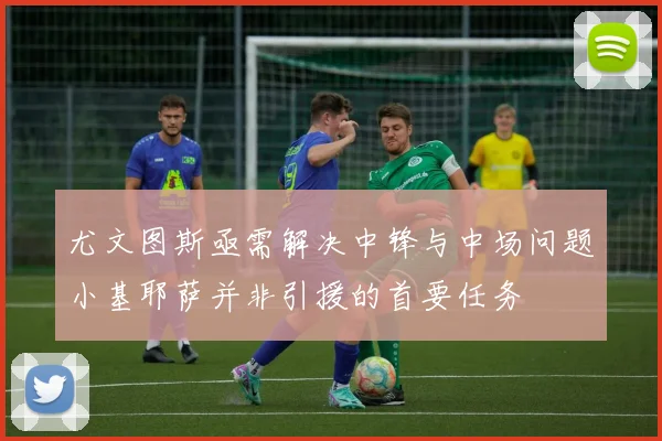 尤文图斯亟需解决中锋与中场问题小基耶萨并非引援的首要任务
