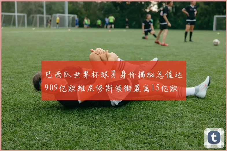 巴西队世界杯球员身价揭秘总值达909亿欧维尼修斯领衔最高15亿欧