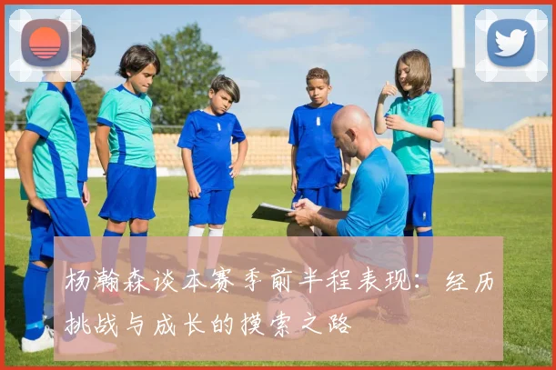 杨瀚森谈本赛季前半程表现：经历挑战与成长的摸索之路