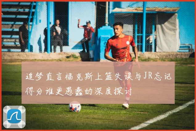 追梦直言福克斯上篮失误与JR忘记得分谁更愚蠢的深度探讨
