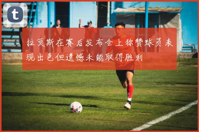 拉莫斯在赛后发布会上称赞球员表现出色但遗憾未能取得胜利