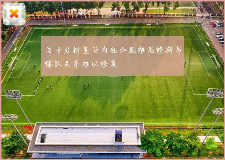 马卡分析皇马内乱加剧维尼修斯与球队关系难以修复