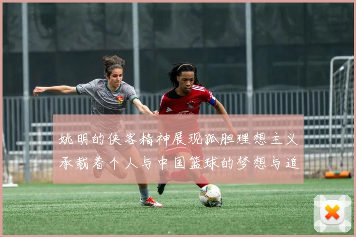 姚明的侠客精神展现孤胆理想主义承载着个人与中国篮球的梦想与追求