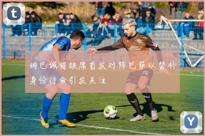 姆巴佩将缺席首发对阵巴萨以替补身份待命引发关注