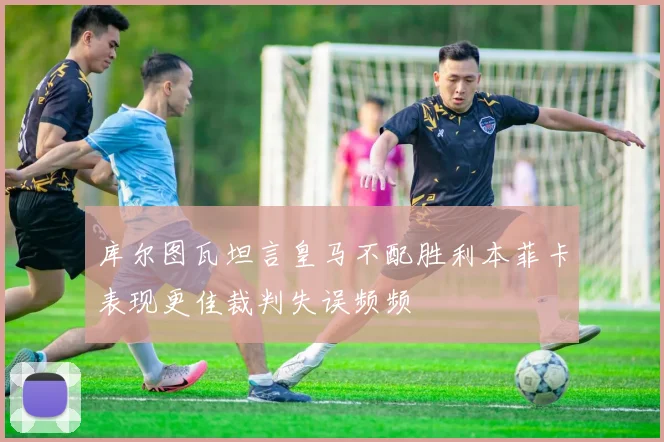 库尔图瓦坦言皇马不配胜利本菲卡表现更佳裁判失误频频