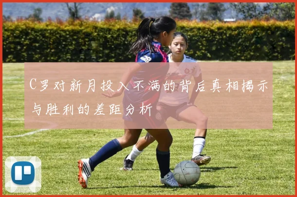 C罗对新月投入不满的背后真相揭示与胜利的差距分析