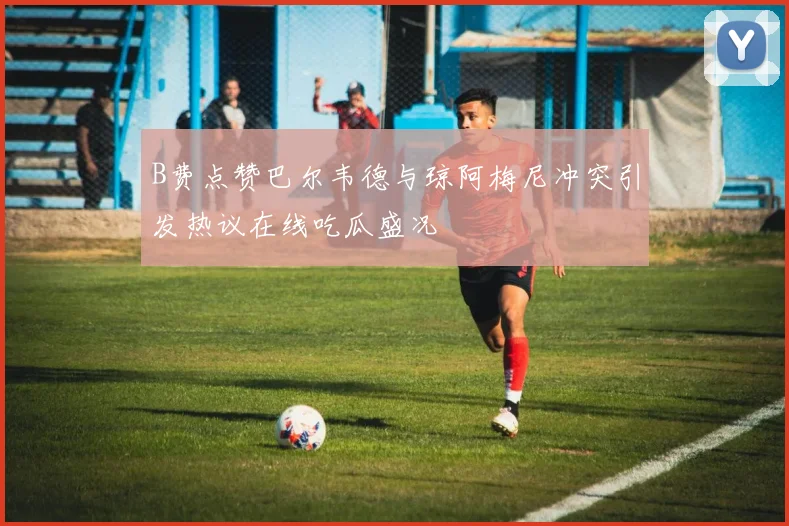 B费点赞巴尔韦德与琼阿梅尼冲突引发热议在线吃瓜盛况